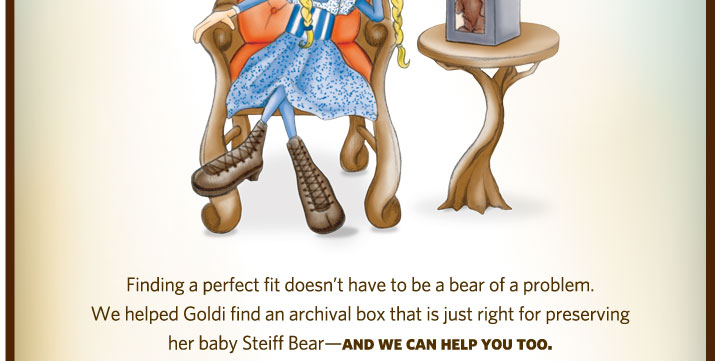 Finding a perfect fit doesn't have to be a bear of a problem. We helped Goldi find an archival box that is just right for preserving her baby Steiff Bear - and we can help you too.