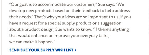 If you have a request for a special supply product or a suggestion about a product design, Sue wants to know. "If there's anything that would enhance or improve your everyday tasks, we can make it happen." Send Sue Your Supply Wish List >